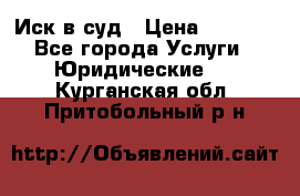 Иск в суд › Цена ­ 1 500 - Все города Услуги » Юридические   . Курганская обл.,Притобольный р-н
